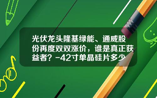 光伏龙头隆基绿能、通威股份再度双双涨价，谁是真正获益者？-42寸单晶硅片多少钱一块