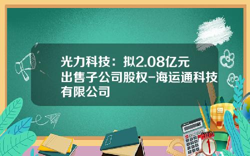 光力科技：拟2.08亿元出售子公司股权-海运通科技有限公司