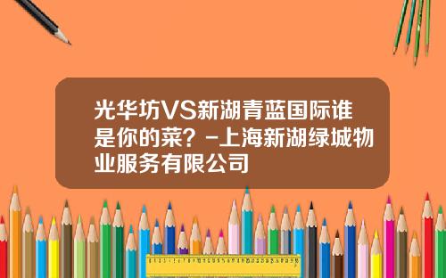 光华坊VS新湖青蓝国际谁是你的菜？-上海新湖绿城物业服务有限公司