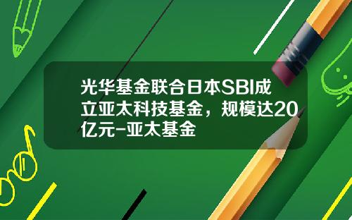 光华基金联合日本SBI成立亚太科技基金，规模达20亿元-亚太基金