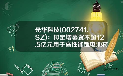光华科技(002741.SZ)：拟定增募资不超12.5亿元用于高性能锂电池材料项目等-光华科技股票资讯