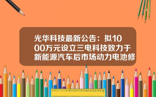 光华科技最新公告：拟1000万元设立三电科技致力于新能源汽车后市场动力电池修复及回收的布局-中国光华科技基金