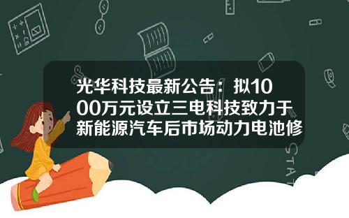 光华科技最新公告：拟1000万元设立三电科技致力于新能源汽车后市场动力电池修复及回收的布局-光华科技基金