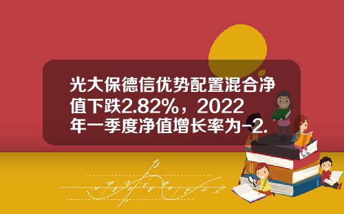 光大保德信优势配置混合净值下跌2.82%，2022年一季度净值增长率为-2.34%-光大优势基金