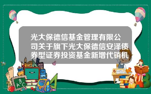 光大保德信基金管理有限公司关于旗下光大保德信安泽债券型证券投资基金新增代销机构的公告-光大保德信基金管理有限公司官网