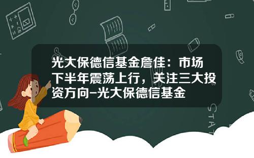 光大保德信基金詹佳：市场下半年震荡上行，关注三大投资方向-光大保德信基金