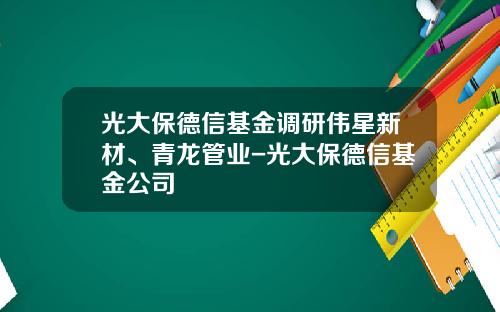 光大保德信基金调研伟星新材、青龙管业-光大保德信基金公司