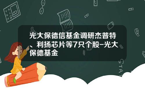 光大保德信基金调研杰普特、利扬芯片等7只个股-光大保德基金