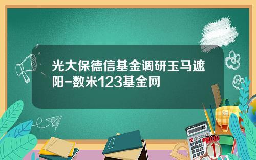 光大保德信基金调研玉马遮阳-数米123基金网