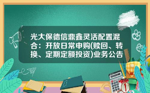 光大保德信鼎鑫灵活配置混合：开放日常申购(赎回、转换、定期定额投资)业务公告-光大鼎鑫基金