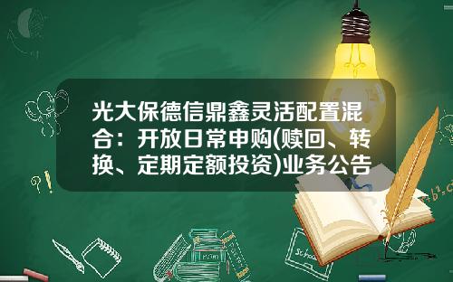 光大保德信鼎鑫灵活配置混合：开放日常申购(赎回、转换、定期定额投资)业务公告-基金净值查询360007