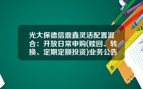 光大保德信鼎鑫灵活配置混合：开放日常申购(赎回、转换、定期定额投资)业务公告-鼎鑫基金