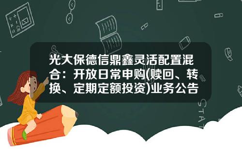 光大保德信鼎鑫灵活配置混合：开放日常申购(赎回、转换、定期定额投资)业务公告-360007基金净值