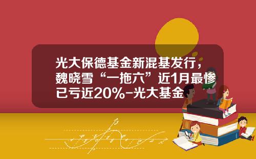 光大保德基金新混基发行，魏晓雪“一拖六”近1月最惨已亏近20%-光大基金