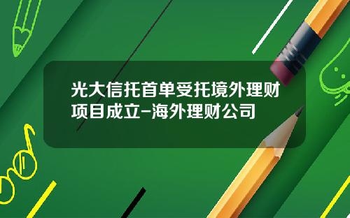 光大信托首单受托境外理财项目成立-海外理财公司