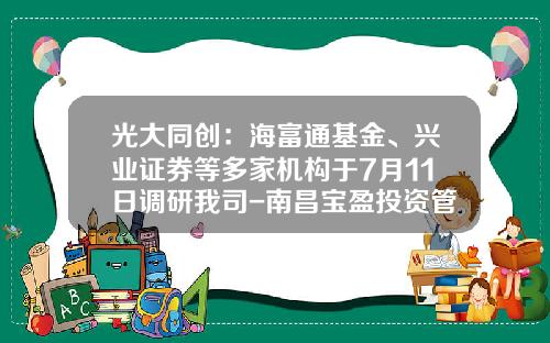 光大同创：海富通基金、兴业证券等多家机构于7月11日调研我司-南昌宝盈投资管理有限公司