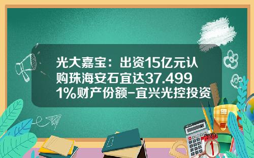 光大嘉宝：出资15亿元认购珠海安石宜达37.4991%财产份额-宜兴光控投资有限公司