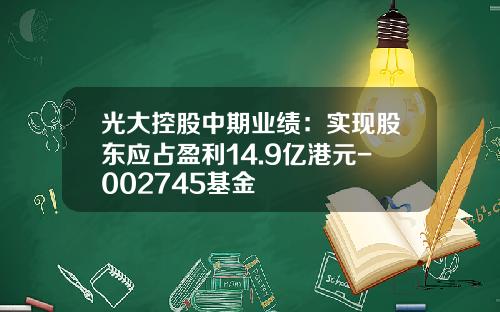 光大控股中期业绩：实现股东应占盈利14.9亿港元-002745基金