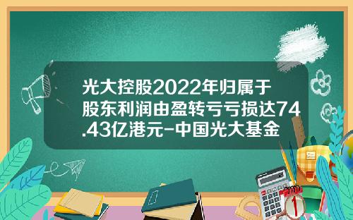 光大控股2022年归属于股东利润由盈转亏亏损达74.43亿港元-中国光大基金