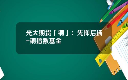 光大期货「铜」：先抑后扬-铜指数基金