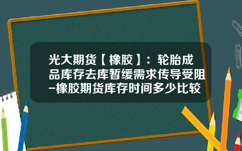 光大期货【橡胶】：轮胎成品库存去库暂缓需求传导受阻-橡胶期货库存时间多少比较好