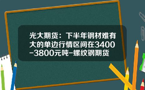 光大期货：下半年钢材难有大的单边行情区间在3400-3800元吨-螺纹钢期货波动一个点多少钱
