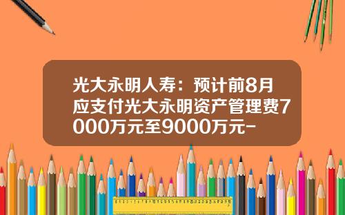光大永明人寿：预计前8月应支付光大永明资产管理费7000万元至9000万元-北京光大永明资产管理有限公司