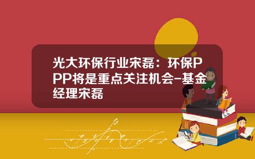 光大环保行业宋磊：环保PPP将是重点关注机会-基金经理宋磊