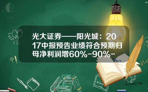 光大证券——阳光城：2017中报预告业绩符合预期归母净利润增60%-90%-福能兴业基金