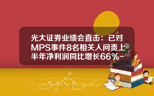 光大证券业绩会直击：已对MPS事件8名相关人问责上半年净利润同比增长66%-光大证券有多少营业部