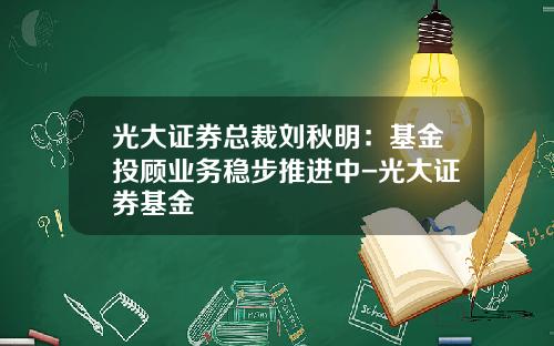 光大证券总裁刘秋明：基金投顾业务稳步推进中-光大证券基金