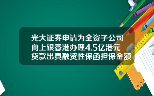 光大证券申请为全资子公司向上银香港办理4.5亿港元贷款出具融资性保函担保金额为4.65亿港元-光大证券香港分公司