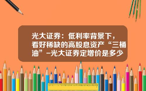 光大证券：低利率背景下，看好稀缺的高股息资产“三桶油”-光大证券定增价是多少