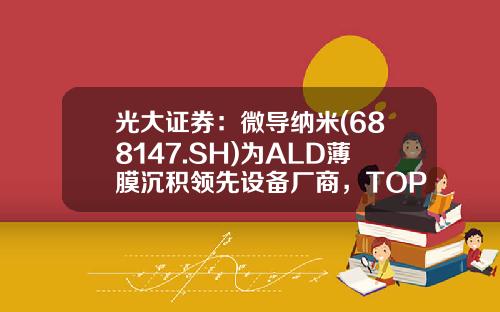 光大证券：微导纳米(688147.SH)为ALD薄膜沉积领先设备厂商，TOPCon扩产元年订单放量-微导纳米股票资讯