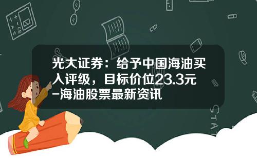 光大证券：给予中国海油买入评级，目标价位23.3元-海油股票最新资讯