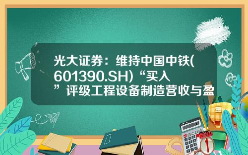光大证券：维持中国中铁(601390.SH)“买入”评级工程设备制造营收与盈利能力双提升-中铁光大基金