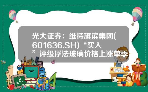 光大证券：维持旗滨集团(601636.SH)“买入”评级浮法玻璃价格上涨单季盈利创新高-隆众资讯浮法玻璃股票