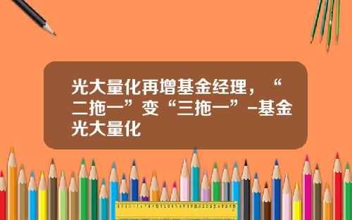 光大量化再增基金经理，“二拖一”变“三拖一”-基金光大量化