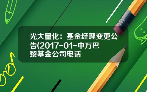 光大量化：基金经理变更公告(2017-01-申万巴黎基金公司电话