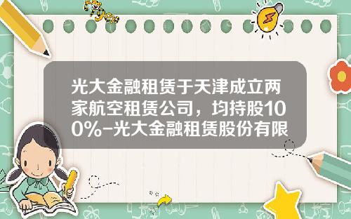 光大金融租赁于天津成立两家航空租赁公司，均持股100%-光大金融租赁股份有限公司