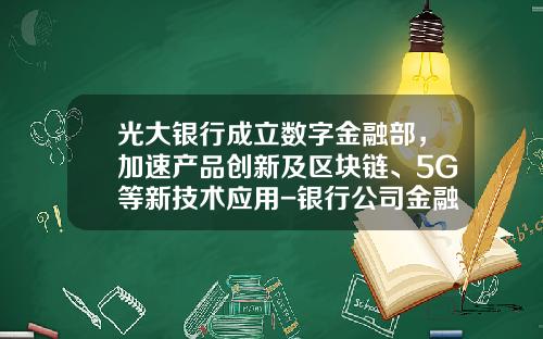 光大银行成立数字金融部，加速产品创新及区块链、5G等新技术应用-银行公司金融部