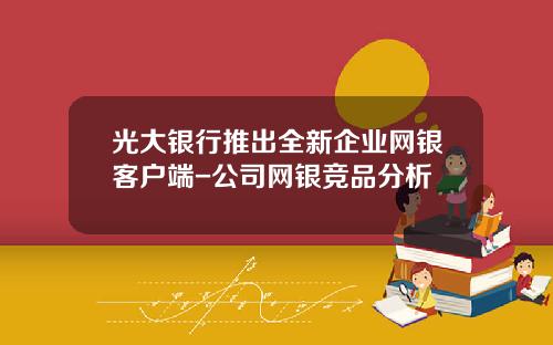光大银行推出全新企业网银客户端-公司网银竞品分析