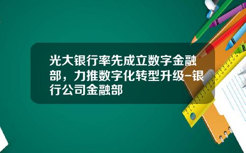 光大银行率先成立数字金融部，力推数字化转型升级-银行公司金融部