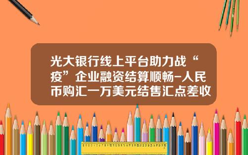 光大银行线上平台助力战“疫”企业融资结算顺畅-人民币购汇一万美元结售汇点差收入有多少