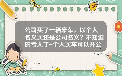 公司买了一辆豪车，以个人名义买还是公司名义？不知道的亏大了-个人买车可以开公司发票吗【新闻】