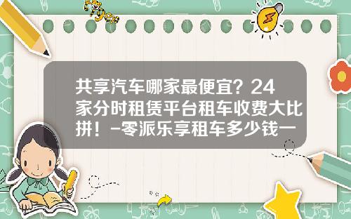 共享汽车哪家最便宜？24家分时租赁平台租车收费大比拼！-零派乐享租车多少钱一天【新闻】.