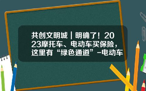 共创文明城｜明确了！2023摩托车、电动车买保险，这里有“绿色通道”-电动车保险公司【新闻】.