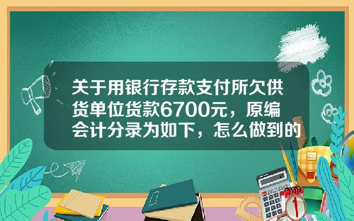 关于用银行存款支付所欠供货单位货款6700元，原编会计分录为如下，怎么做到的？的一些相关词条