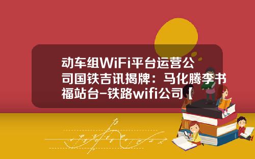 动车组WiFi平台运营公司国铁吉讯揭牌：马化腾李书福站台-铁路wifi公司【新闻】