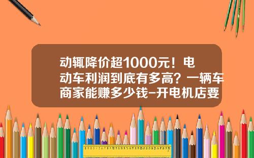 动辄降价超1000元！电动车利润到底有多高？一辆车商家能赚多少钱-开电机店要多少利润【新闻】